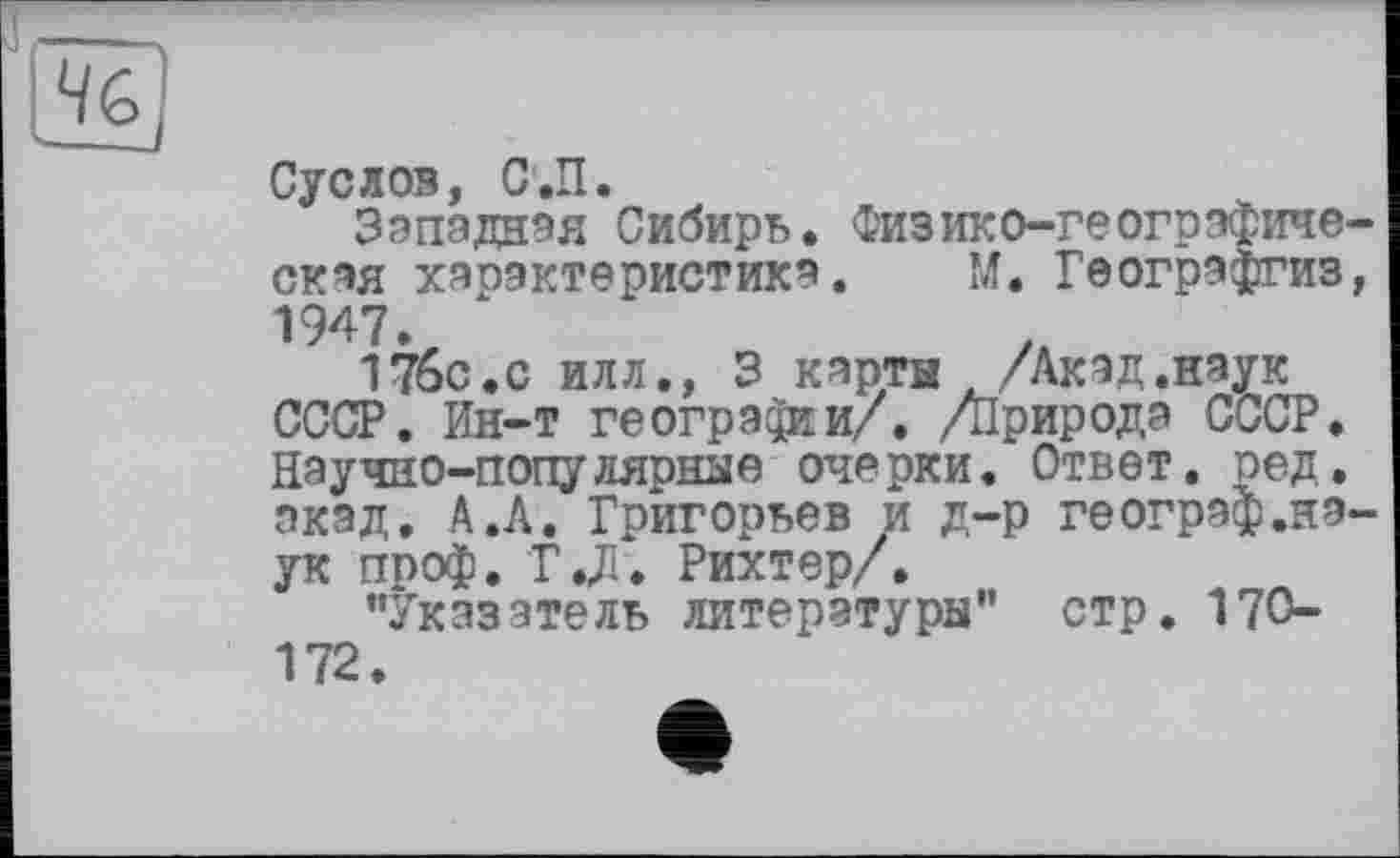 ﻿Суслов, С.П.
Западная Сибирь. Физико-географическая характеристика. М. Геогрэфгиз, 1947.
17ÔC.C илл., 3 карты /Акад.наук СССР. Ин-т географии/. /Природа СССР. Научно-популярные очерки. Ответ, ред. акад. А.А. Григорьев и д-р географ.наук проф. ТХ Рихтер/.
"Указатель литературы" стр. ITO-172.